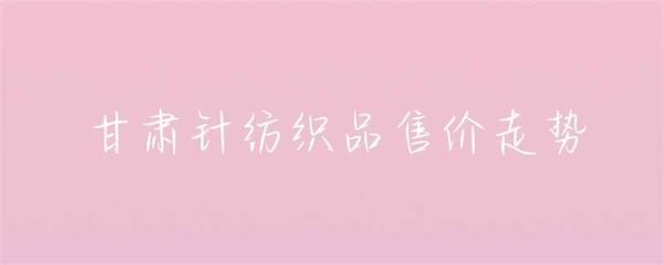 甘肅針紡織品售價走勢分析